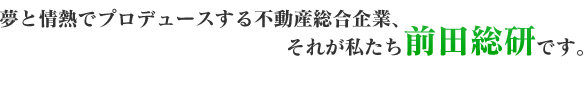 夢と情熱でプロデュースする不動産総合企業、それが私たち前田総研です。